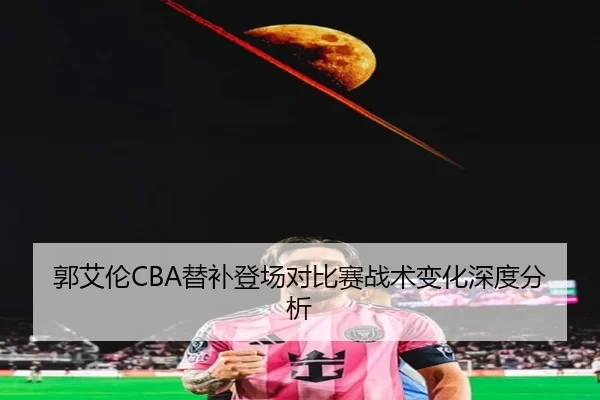 郭艾伦CBA替补登场对比赛战术变化深度分析